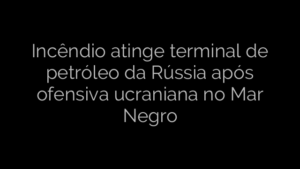 ​Incêndio atinge terminal de petróleo da Rússia após ofensiva ucraniana no Mar Negro 